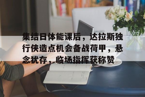 金年会首页-集结日体能课后，达拉斯独行侠造点机会备战荷甲，悬念犹存，临场指挥获称赞